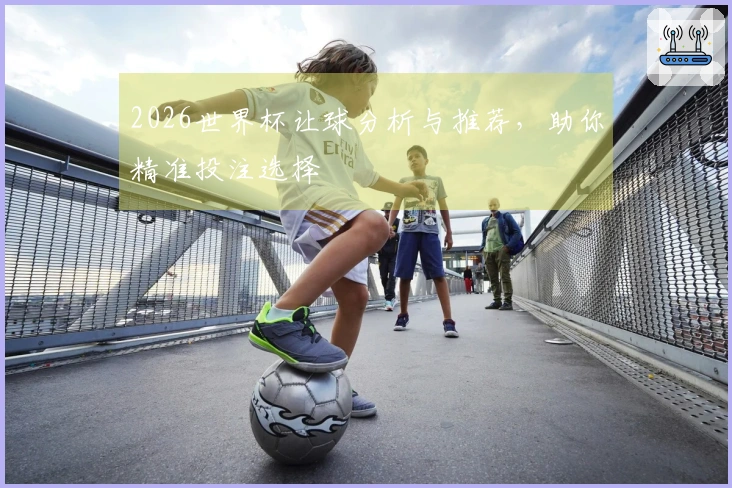 2026世界杯让球分析与推荐，助你精准投注选择