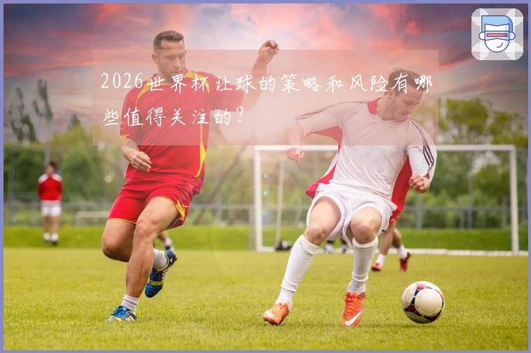 2026世界杯让球的策略和风险有哪些值得关注的？